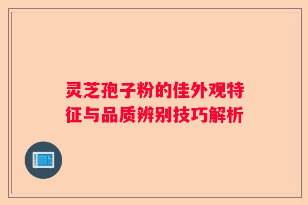 灵芝孢子粉的佳外观特征与品质辨别技巧解析