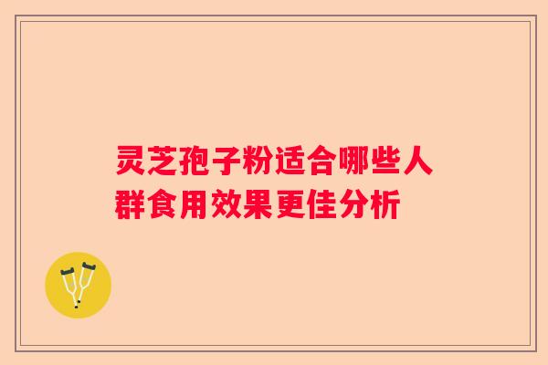 灵芝孢子粉适合哪些人群食用效果更佳分析