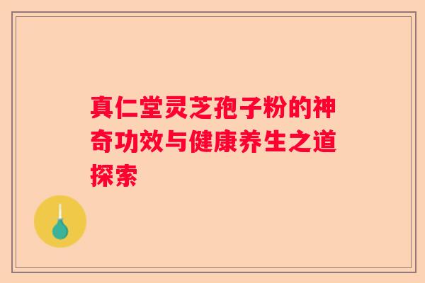 真仁堂灵芝孢子粉的神奇功效与健康养生之道探索