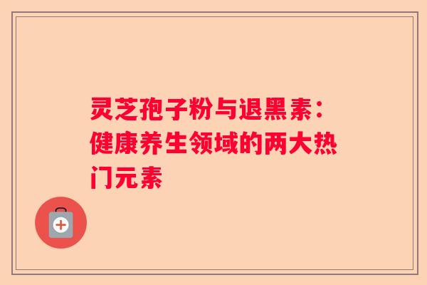 灵芝孢子粉与退黑素：健康养生领域的两大热门元素