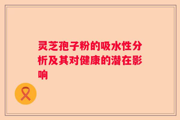 灵芝孢子粉的吸水性分析及其对健康的潜在影响