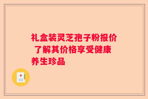 礼盒装灵芝孢子粉报价 了解其价格享受健康养生珍品