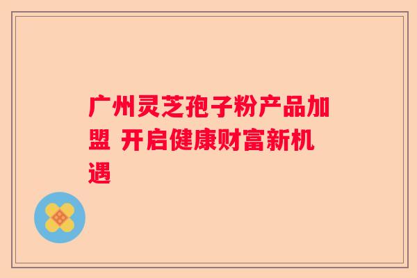广州灵芝孢子粉产品加盟 开启健康财富新机遇