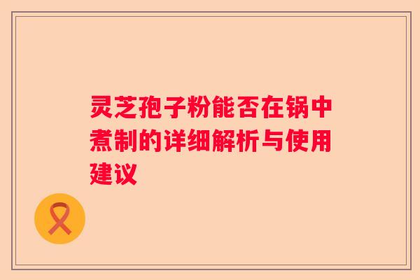 灵芝孢子粉能否在锅中煮制的详细解析与使用建议