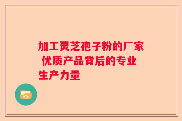 加工灵芝孢子粉的厂家 优质产品背后的专业生产力量