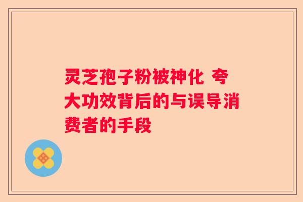 灵芝孢子粉被神化 夸大功效背后的与误导消费者的手段