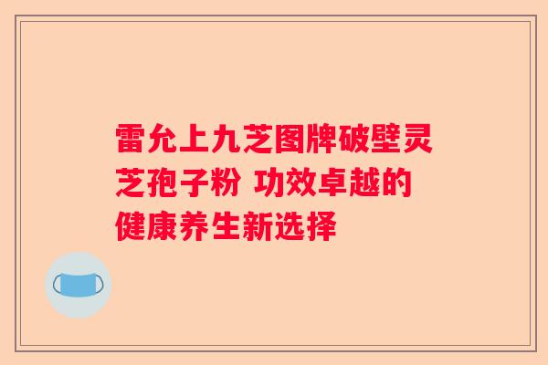 雷允上九芝图牌破壁灵芝孢子粉 功效卓越的健康养生新选择