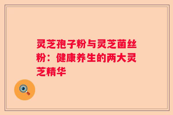 灵芝孢子粉与灵芝菌丝粉：健康养生的两大灵芝精华