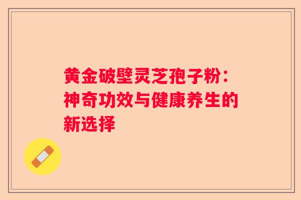 黄金破壁灵芝孢子粉：神奇功效与健康养生的新选择