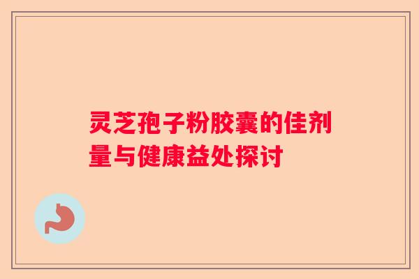 灵芝孢子粉胶囊的佳剂量与健康益处探讨