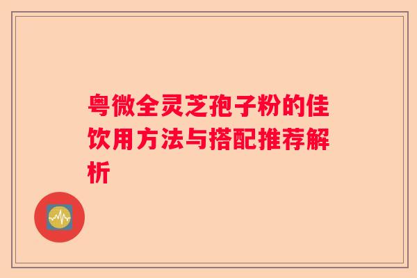粤微全灵芝孢子粉的佳饮用方法与搭配推荐解析