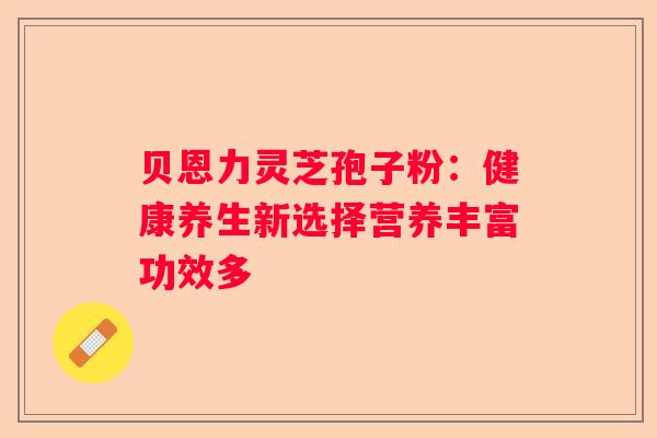 贝恩力灵芝孢子粉:健康养生新选择营养丰富功效多 贝恩力灵芝孢子粉:健康养生新选择营养丰富功效多