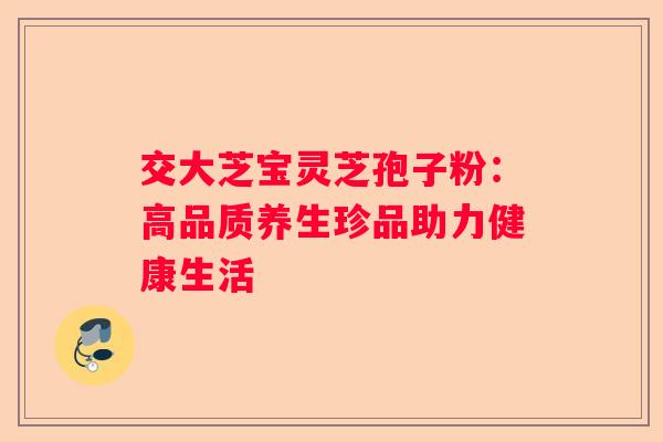 交大芝宝灵芝孢子粉：高品质养生珍品助力健康生活