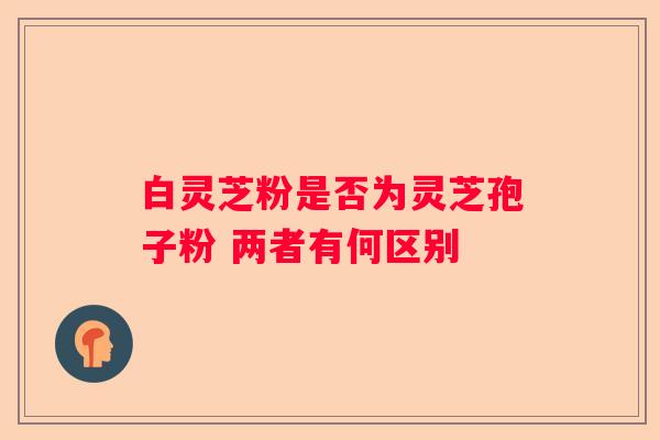 白灵芝粉是否为灵芝孢子粉 两者有何区别