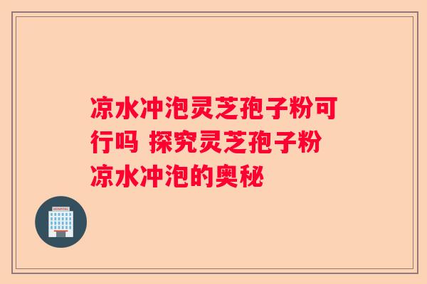 凉水冲泡灵芝孢子粉可行吗 探究灵芝孢子粉凉水冲泡的奥秘