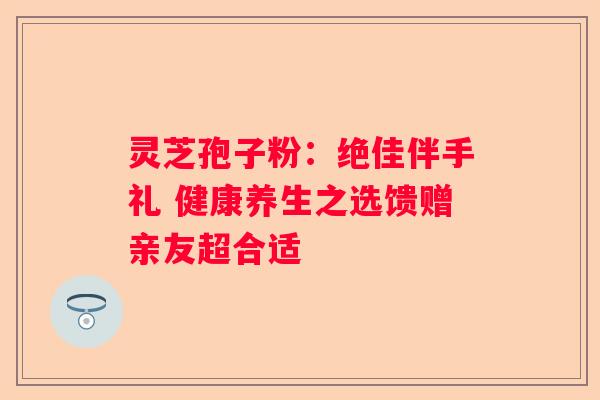 灵芝孢子粉：绝佳伴手礼 健康养生之选馈赠亲友超合适