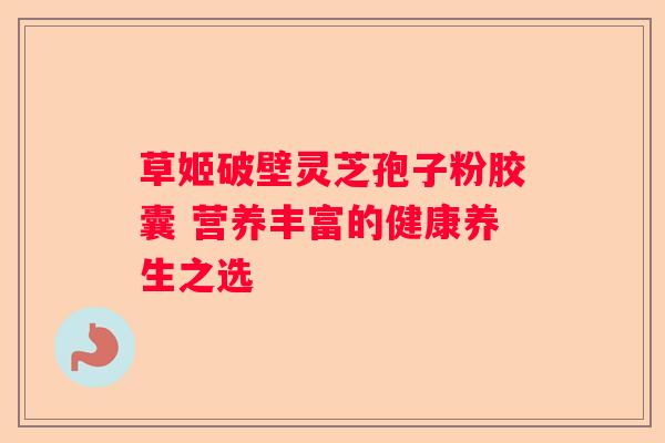 草姬破壁灵芝孢子粉胶囊 营养丰富的健康养生之选