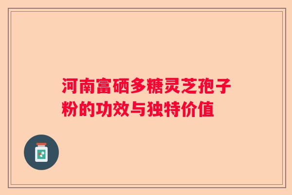 河南富硒多糖灵芝孢子粉的功效与独特价值