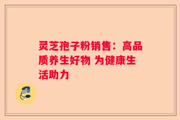 灵芝孢子粉销售：高品质养生好物 为健康生活助力