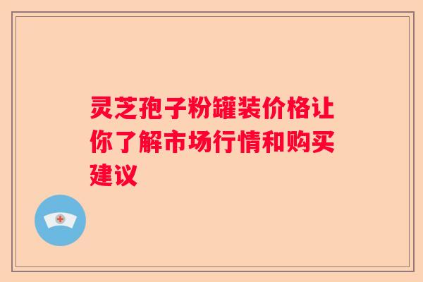 灵芝孢子粉罐装价格让你了解市场行情和购买建议