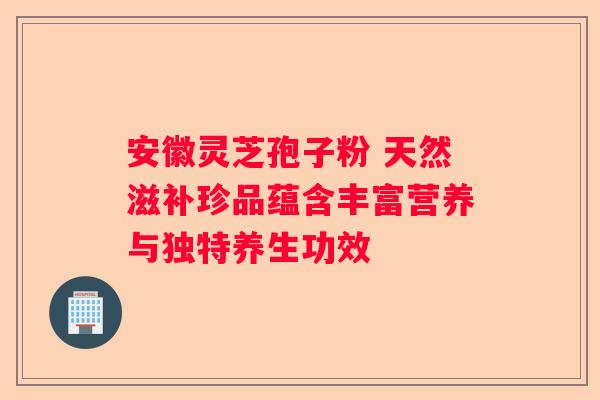 安徽灵芝孢子粉 天然滋补珍品蕴含丰富营养与独特养生功效