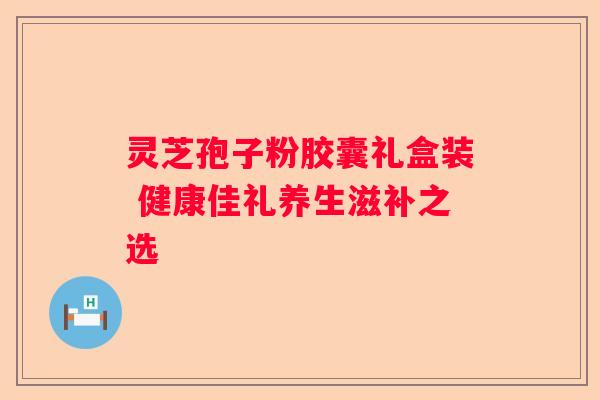 灵芝孢子粉胶囊礼盒装 健康佳礼养生滋补之选