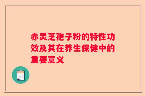 赤灵芝孢子粉的特性功效及其在养生保健中的重要意义