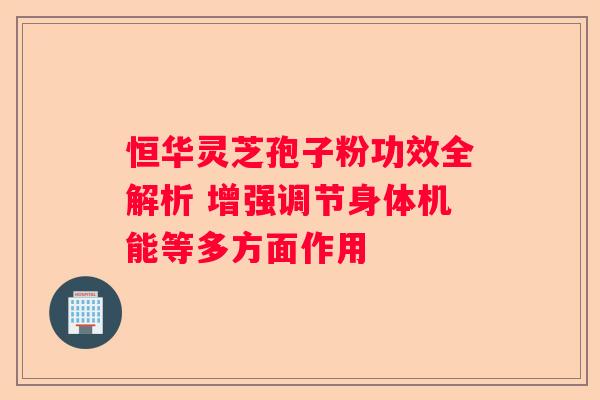 恒华灵芝孢子粉功效全解析 增强调节身体机能等多方面作用