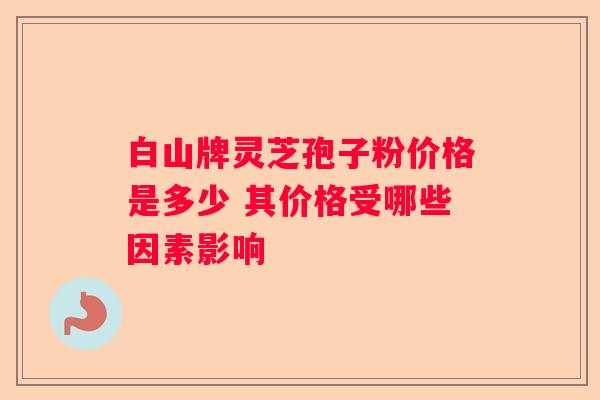 白山牌灵芝孢子粉价格是多少 其价格受哪些因素影响
