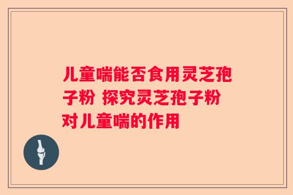 儿童喘能否食用灵芝孢子粉 探究灵芝孢子粉对儿童喘的作用
