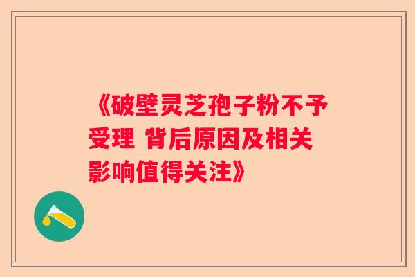 《破壁灵芝孢子粉不予受理 背后原因及相关影响值得关注》