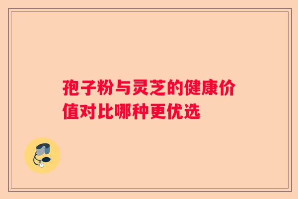 孢子粉与灵芝的健康价值对比哪种更优选