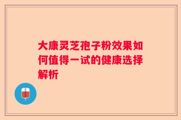 大康灵芝孢子粉效果如何值得一试的健康选择解析