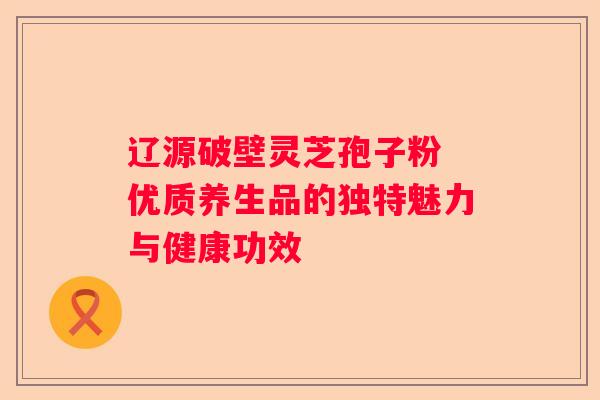 辽源破壁灵芝孢子粉 优质养生品的独特魅力与健康功效