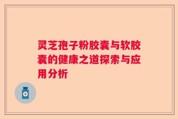 灵芝孢子粉胶囊与软胶囊的健康之道探索与应用分析 灵芝孢子粉胶囊与软胶囊的健康之道探索与应用分析
