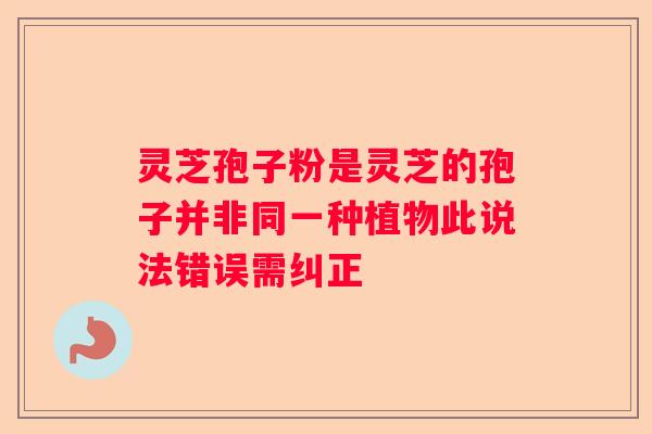 灵芝孢子粉是灵芝的孢子并非同一种植物此说法错误需纠正