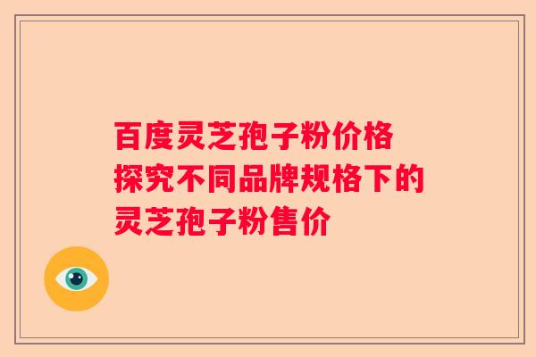 百度灵芝孢子粉价格 探究不同品牌规格下的灵芝孢子粉售价