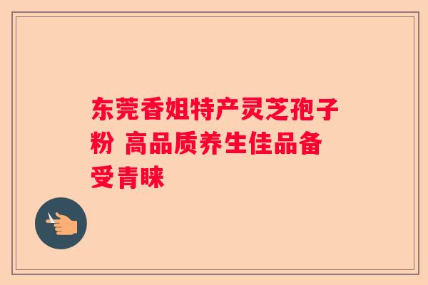 东莞香姐特产灵芝孢子粉 高品质养生佳品备受青睐