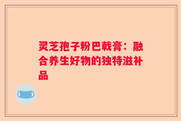 灵芝孢子粉巴戟膏：融合养生好物的独特滋补品