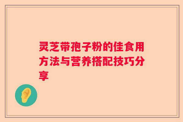 灵芝带孢子粉的佳食用方法与营养搭配技巧分享 灵芝带孢子粉的佳食用方法与营养搭配技巧分享
