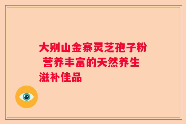 大别山金寨灵芝孢子粉 营养丰富的天然养生滋补佳品