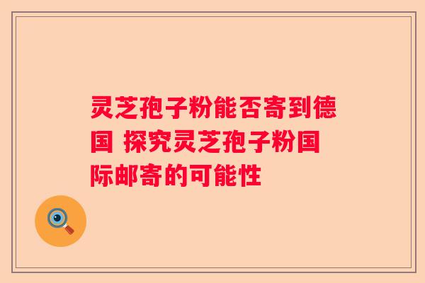 灵芝孢子粉能否寄到德国 探究灵芝孢子粉国际邮寄的可能性