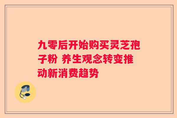 九零后开始购买灵芝孢子粉 养生观念转变推动新消费趋势