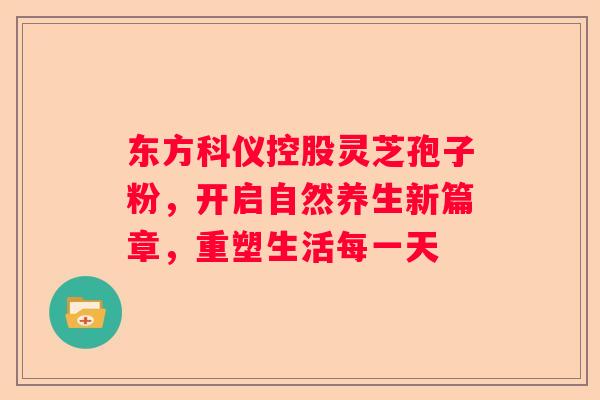 东方科仪控股灵芝孢子粉，开启自然养生新篇章，重塑生活每一天