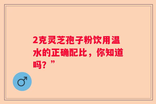 2克灵芝孢子粉饮用温水的正确配比，你知道吗？”