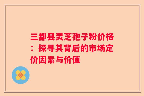三都县灵芝孢子粉价格：探寻其背后的市场定价因素与价值