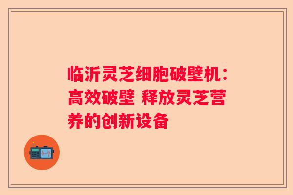 临沂灵芝细胞破壁机：高效破壁 释放灵芝营养的创新设备