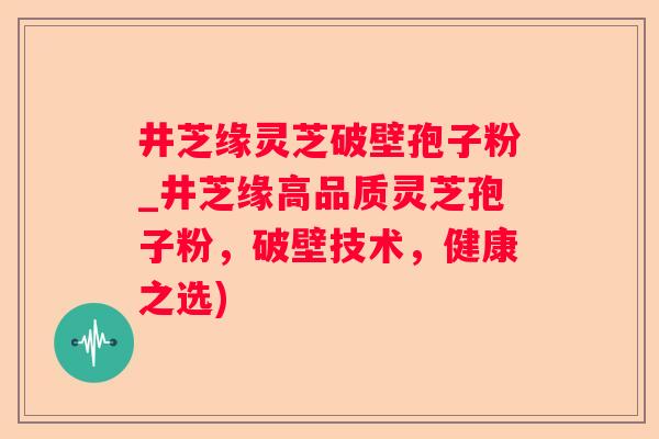井芝缘灵芝破壁孢子粉_井芝缘高品质灵芝孢子粉，破壁技术，健康之选)