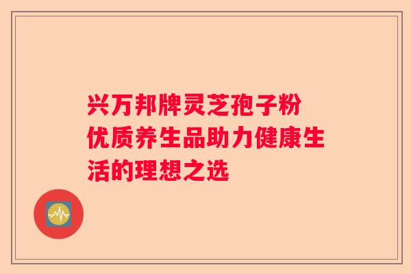 兴万邦牌灵芝孢子粉 优质养生品助力健康生活的理想之选