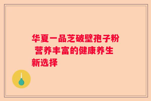 华夏一品芝破壁孢子粉 营养丰富的健康养生新选择